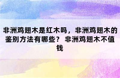 非洲鸡翅木是红木吗，非洲鸡翅木的鉴别方法有哪些？ 非洲鸡翅木不值钱